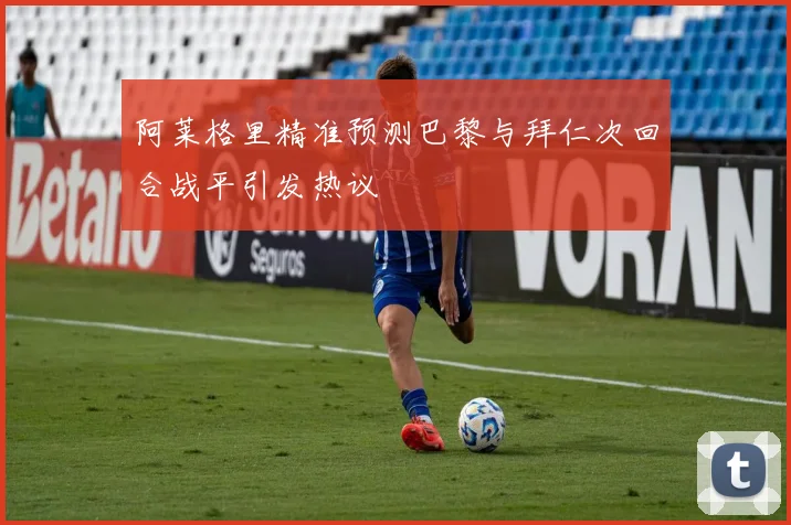 阿莱格里精准预测巴黎与拜仁次回合战平引发热议