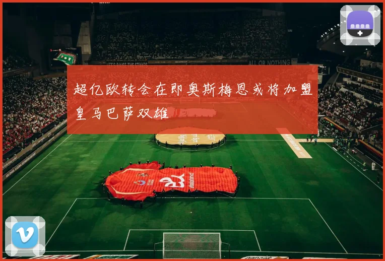 超亿欧转会在即奥斯梅恩或将加盟皇马巴萨双雄