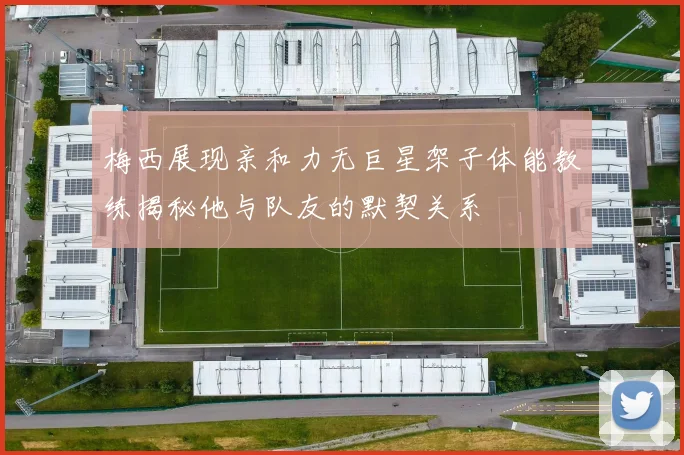 梅西展现亲和力无巨星架子体能教练揭秘他与队友的默契关系