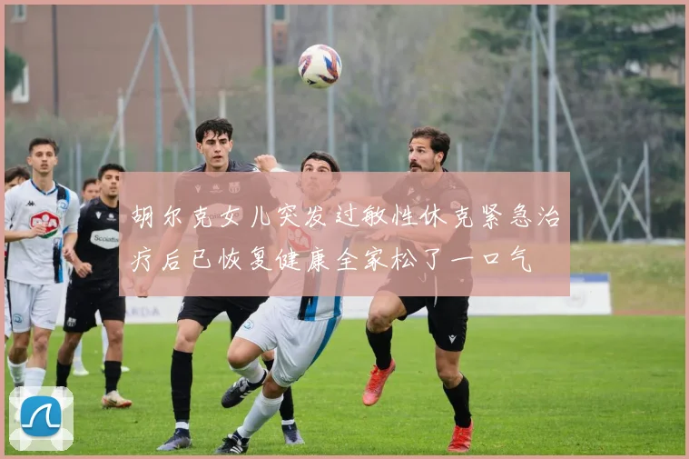 胡尔克女儿突发过敏性休克紧急治疗后已恢复健康全家松了一口气