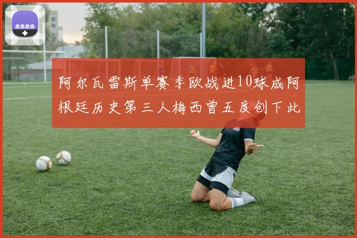 阿尔瓦雷斯单赛季欧战进10球成阿根廷历史第三人梅西曾五度创下此佳绩