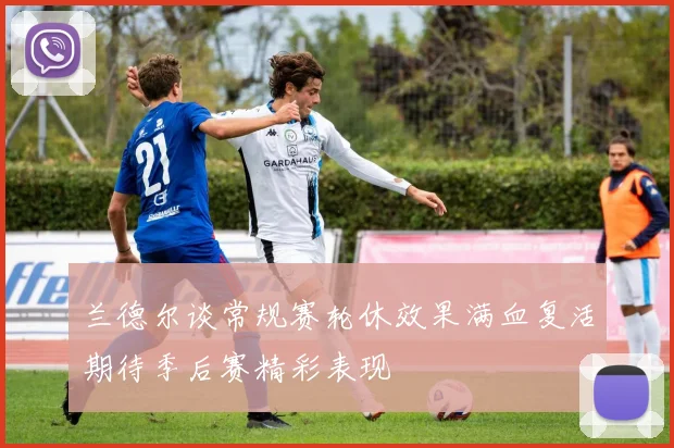 兰德尔谈常规赛轮休效果满血复活期待季后赛精彩表现