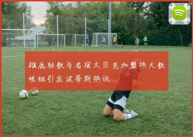 雄鹿助教与名宿文贝克加盟热火教练组引发波蒂斯热议