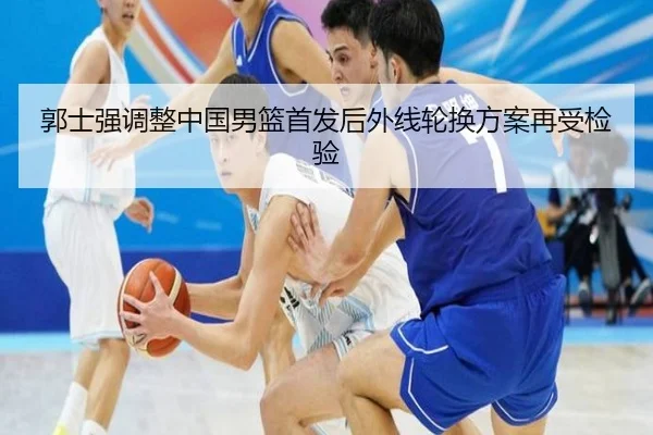 郭士强调整中国男篮首发后外线轮换方案再受检验