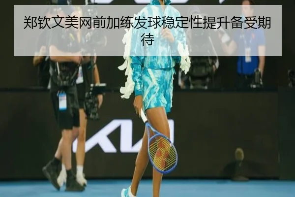 郑钦文美网前加练发球稳定性提升备受期待